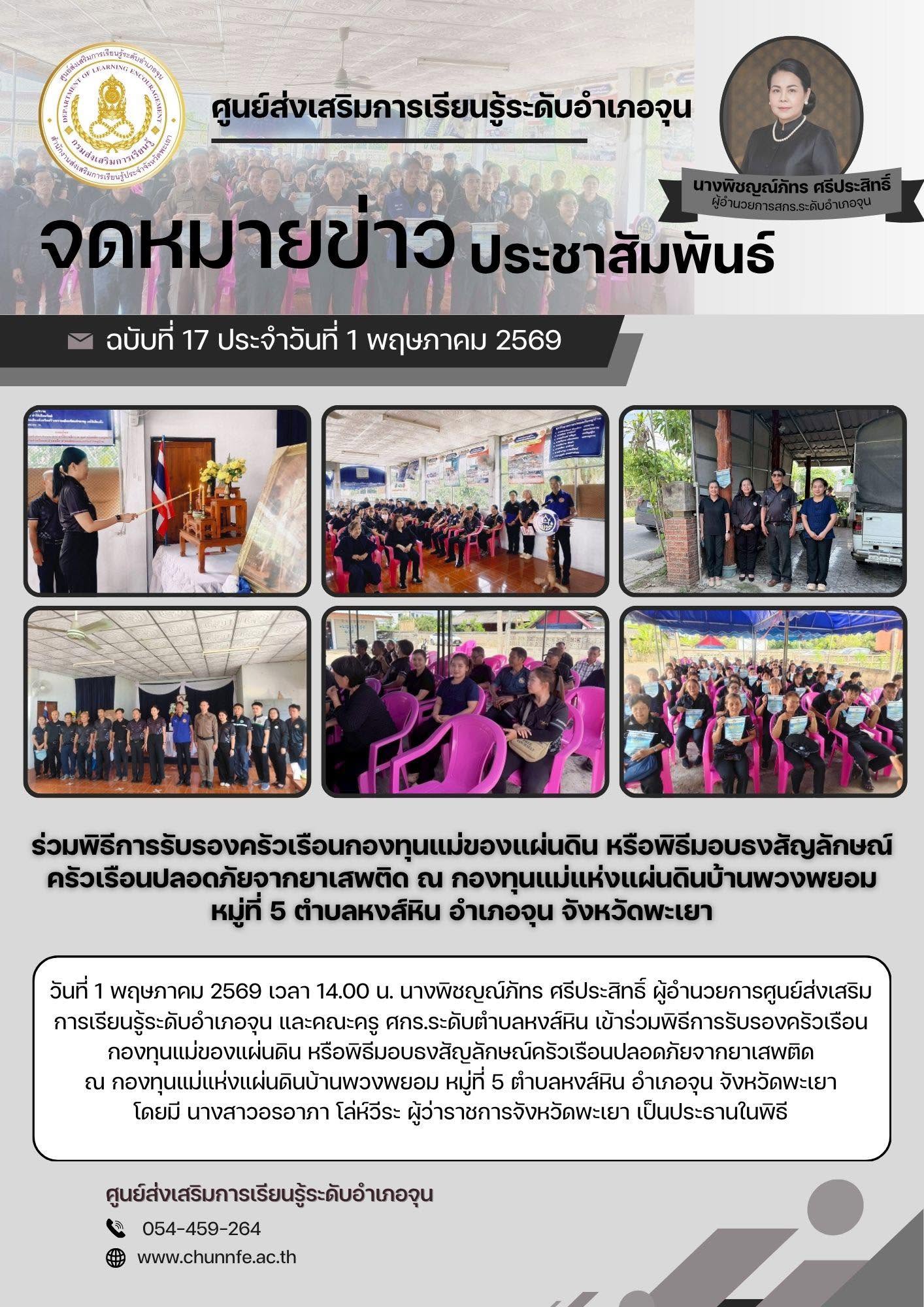 วันที่ 1 พฤษภาคม 2569 เวลา 14.00 น. นางพิชญณ์ภัทร ศรีประสิทธิ์ ผู้อำนวยการศูนย์ส่งเสริมการเรียนรู้ระดับอำเภอจุน และคณะครู ศกร.ระดับตำบลหงส์หิน เข้าร่วมคพิธีการรับรองครัวเรือนกองทุนแม่ของแผ่นดิน หรือพิธีมอบธงสัญลักษณ์ครัวเรือนปลอดภัยจากยาเสพติด ณ กองทุนแม่